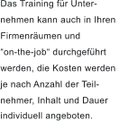 Das Training fr Unter- nehmen kann auch in Ihren  Firmenrumen und  on-the-job durchgefhrt  werden, die Kosten werden  je nach Anzahl der Teil- nehmer, Inhalt und Dauer  individuell angeboten.